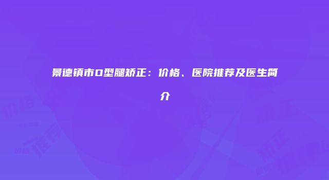 景德镇市O型腿矫正：价格、医院推荐及医生简介