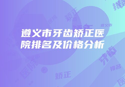 遵义市牙齿矫正医院排名及价格分析