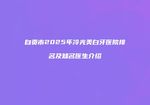自贡市2025年冷光美白牙医院排名及知名医生介绍