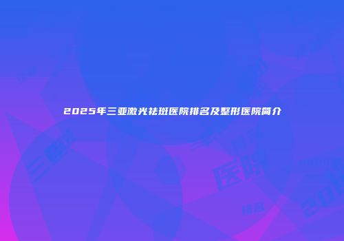 2025年三亚激光祛斑医院排名及整形医院简介