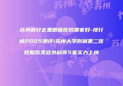 苏州微针去黑眼圈医院哪家好-排行榜2025测评!苏州大学附属第二医院整形美容外科等5家实力上榜