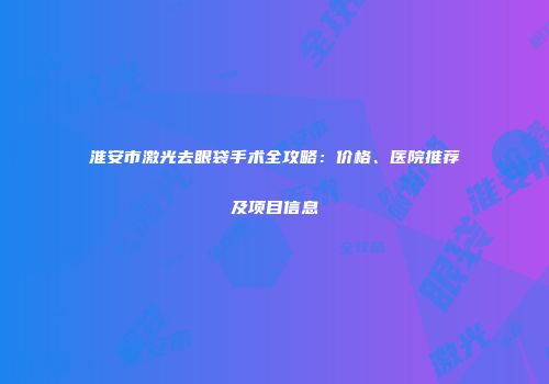 淮安市激光去眼袋手术全攻略：价格、医院推荐及项目信息
