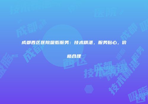 成都西区医院吸脂服务：技术精湛，服务贴心，价格合理
