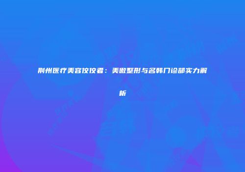 荆州医疗美容佼佼者：美傲整形与名韩门诊部实力解析