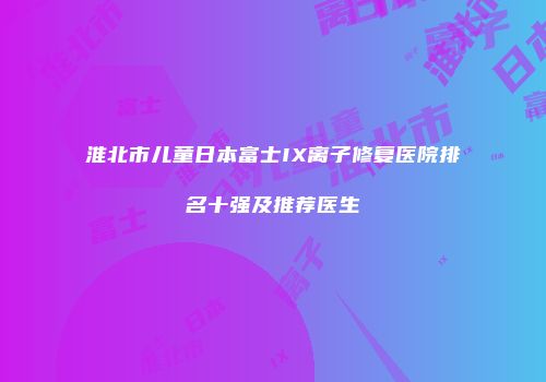 淮北市儿童日本富士IX离子修复医院排名十强及推荐医生