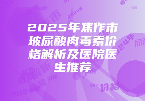 2025年焦作市玻尿酸肉毒素价格解析及医院医生推荐