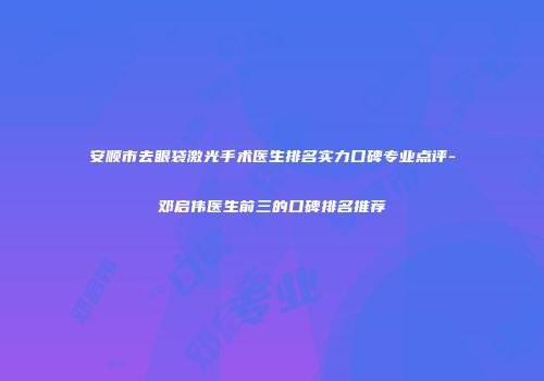 安顺市去眼袋激光手术医生排名实力口碑专业点评-邓启伟医生前三的口碑排名推荐