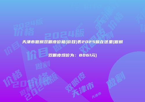 天津市做割双眼皮价格(价目)表2025版在这里(做割双眼皮均价为：8061元)