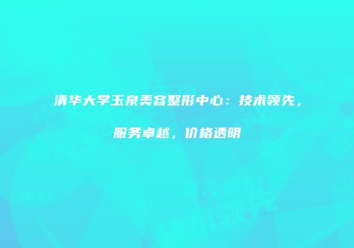 清华大学玉泉美容整形中心：技术领先，服务卓越，价格透明