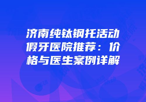 济南纯钛钢托活动假牙医院推荐：价格与医生案例详解