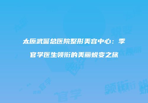 太原武警总医院整形美容中心：季官学医生领衔的美丽蜕变之旅