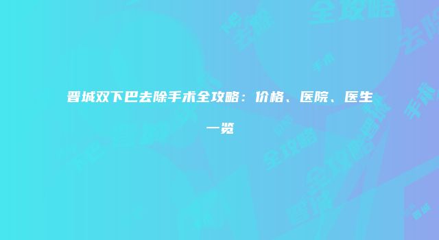 晋城双下巴去除手术全攻略：价格、医院、医生一览