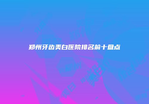 郑州牙齿美白医院排名前十盘点