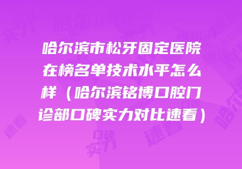 哈尔滨市松牙固定医院在榜名单技术水平怎么样（哈尔滨铭博口腔门诊部口碑实力对比速看）