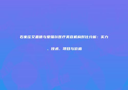 石家庄艾麦德与爱瑞尔医疗美容机构对比分析：实力、技术、项目与价格