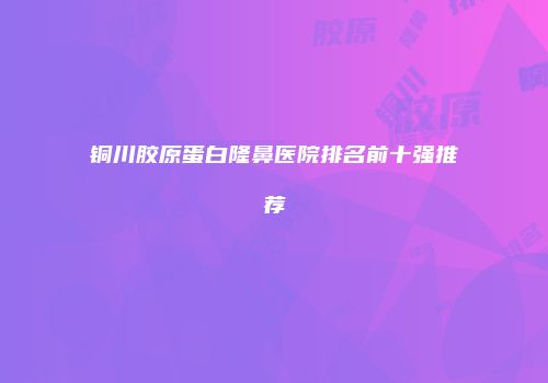 铜川胶原蛋白隆鼻医院排名前十强推荐