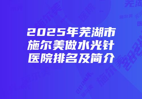 2025年芜湖市施尔美做水光针医院排名及简介
