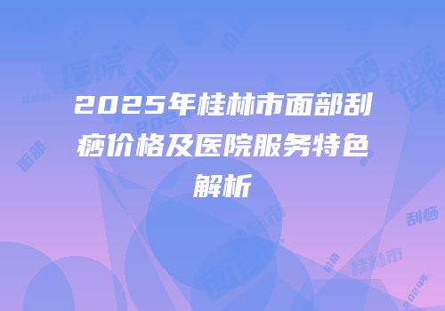 2025年桂林市面部刮痧价格及医院服务特色解析