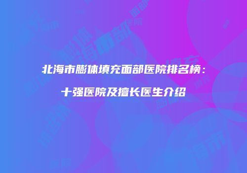 北海市膨体填充面部医院排名榜：十强医院及擅长医生介绍