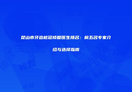 昆山市牙齿桩冠修复医生排名：前五名专家介绍与选择指南