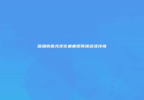 深圳市激光淡化疤痕医院排名及详情