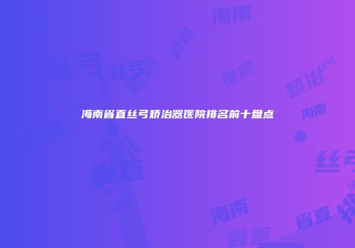 海南省直丝弓矫治器医院排名前十盘点
