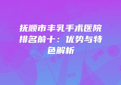 抚顺市丰乳手术医院排名前十：优势与特色解析
