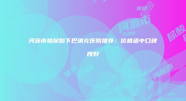河源市玻尿酸下巴填充医院推荐：价格适中口碑良好