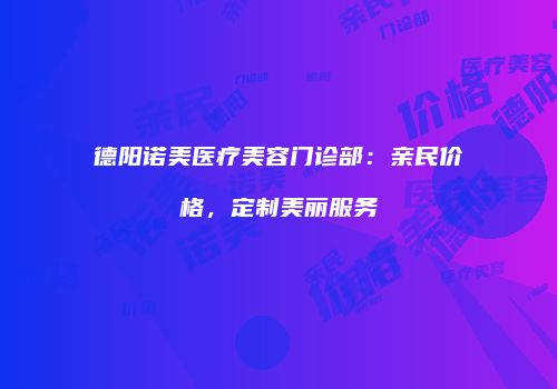 德阳诺美医疗美容门诊部：亲民价格，定制美丽服务