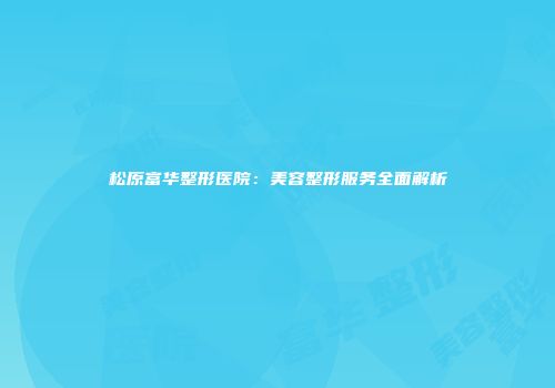 松原富华整形医院：美容整形服务全面解析