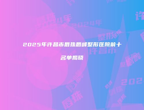 2025年许昌市唇珠唇峰整形医院前十名单揭晓