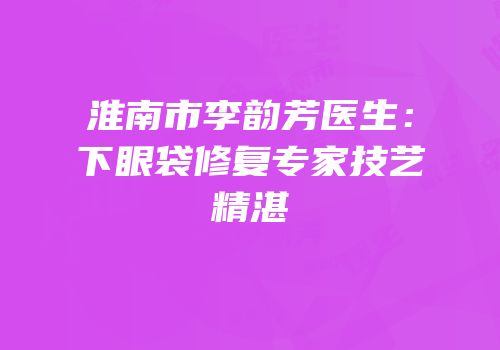 淮南市李韵芳医生：下眼袋修复专家技艺精湛