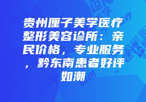 贵州厘子美学医疗整形美容诊所：亲民价格，专业服务，黔东南患者好评如潮