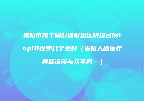 贵阳市做丰胸假体取出医院排名榜top10强哪几个更好（贵阳人剧医疗美容诊所与众不同…）