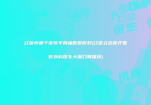 辽源市哪个医院手臂抽脂整形好(辽源立志医疗整形外科医生大咖口碑推荐)