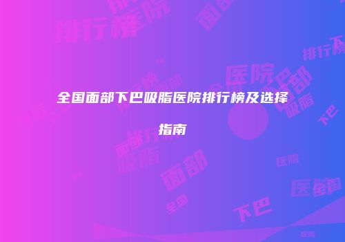 全国面部下巴吸脂医院排行榜及选择指南