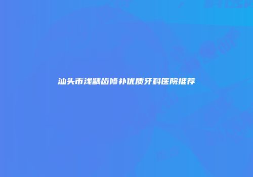 汕头市浅龋齿修补优质牙科医院推荐