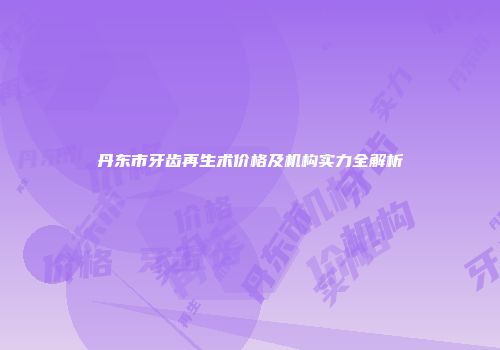 丹东市牙齿再生术价格及机构实力全解析