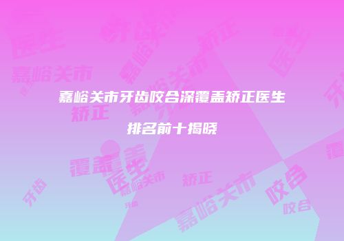 嘉峪关市牙齿咬合深覆盖矫正医生排名前十揭晓