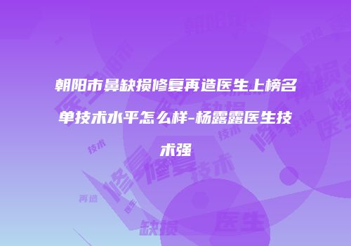 朝阳市鼻缺损修复再造医生上榜名单技术水平怎么样-杨露露医生技术强
