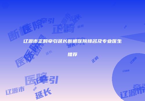 辽源市正畸牵引延长断根医院排名及专业医生推荐