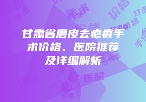 甘肃省磨皮去疤痕手术价格、医院推荐及详细解析