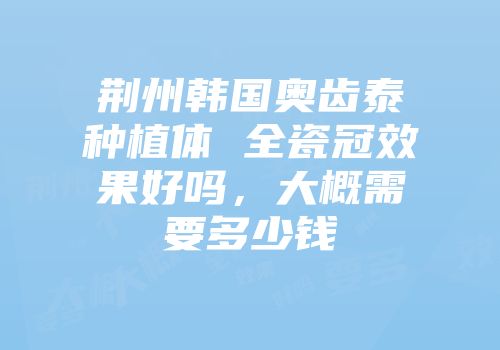 荆州韩国奥齿泰种植体 全瓷冠效果好吗，大概需要多少钱