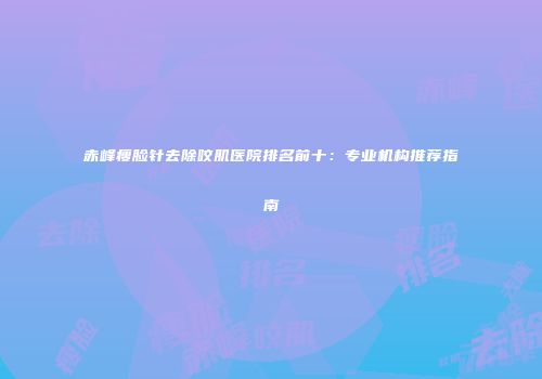 赤峰瘦脸针去除咬肌医院排名前十：专业机构推荐指南