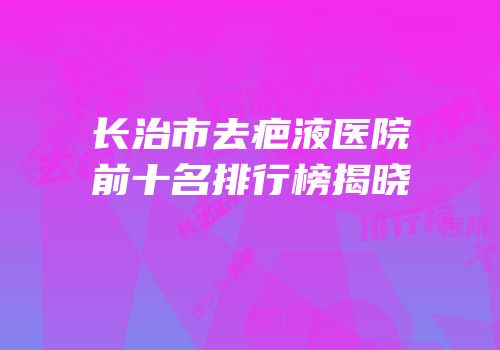 长治市去疤液医院前十名排行榜揭晓