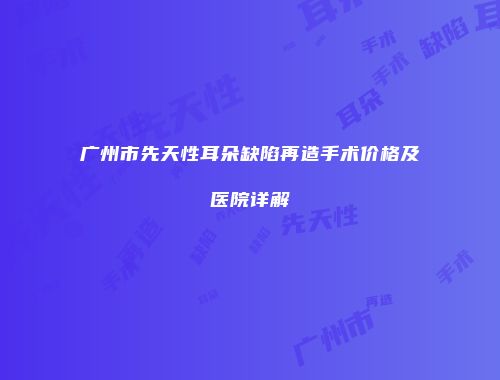 广州市先天性耳朵缺陷再造手术价格及医院详解