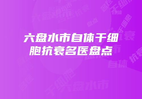 六盘水市自体干细胞抗衰名医盘点