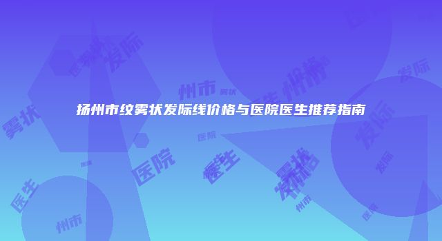 扬州市纹雾状发际线价格与医院医生推荐指南