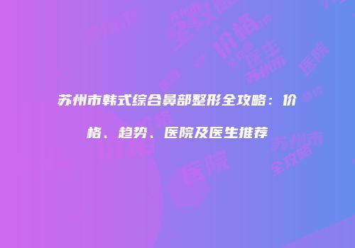苏州市韩式综合鼻部整形全攻略：价格、趋势、医院及医生推荐