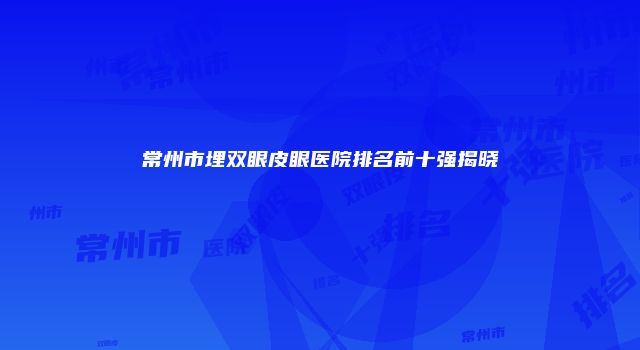 常州市埋双眼皮眼医院排名前十强揭晓